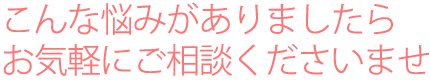 こんな悩みがありましたらお気軽にご相談くださいませ